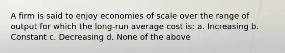 A firm is said to enjoy economies of scale over the range of output for which the long-run average cost is: a. Increasing b. Constant c. Decreasing d. None of the above