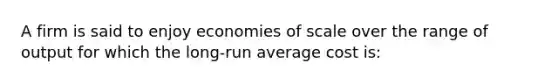 A firm is said to enjoy economies of scale over the range of output for which the long-run average cost is: