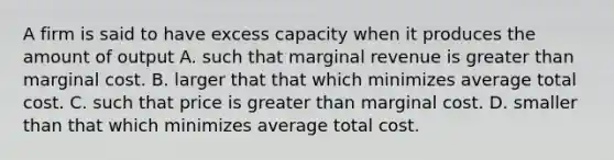 A firm is said to have excess capacity when it produces the amount of output A. such that marginal revenue is greater than marginal cost. B. larger that that which minimizes average total cost. C. such that price is greater than marginal cost. D. smaller than that which minimizes average total cost.