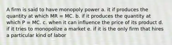 A firm is said to have monopoly power a. it if produces the quantity at which MR = MC. b. if it produces the quantity at which P = MC. c. when it can influence the price of its product d. if it tries to monopolize a market e. if it is the only firm that hires a particular kind of labor