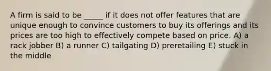 A firm is said to be _____ if it does not offer features that are unique enough to convince customers to buy its offerings and its prices are too high to effectively compete based on price. A) a rack jobber B) a runner C) tailgating D) preretailing E) stuck in the middle