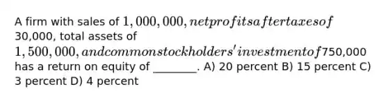 A firm with sales of 1,000,000, net profits after taxes of30,000, total assets of 1,500,000, and common stockholders' investment of750,000 has a return on equity of ________. A) 20 percent B) 15 percent C) 3 percent D) 4 percent