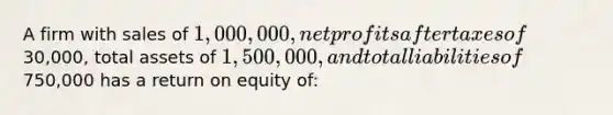 A firm with sales of 1,000,000, net profits after taxes of30,000, total assets of 1,500,000, and total liabilities of750,000 has a return on equity of: