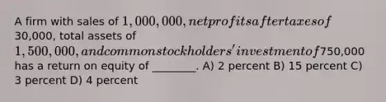 A firm with sales of 1,000,000, net profits after taxes of30,000, total assets of 1,500,000, and common stockholders' investment of750,000 has a return on equity of ________. A) 2 percent B) 15 percent C) 3 percent D) 4 percent