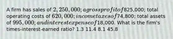 A firm has sales of 2,250,000; a gross profit of825,000; total operating costs of 620,000; income taxes of74,800; total assets of 995,000; and interest expense of18,000. What is the firm's times-interest-earned ratio? 1.3 11.4 8.1 45.8