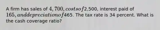 A firm has sales of 4,700, costs of2,500, interest paid of 165, and depreciation of465. The tax rate is 34 percent. What is the cash coverage ratio?