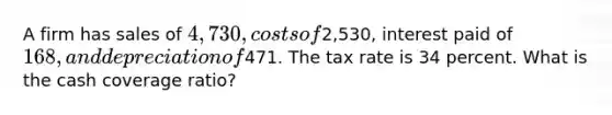 A firm has sales of 4,730, costs of2,530, interest paid of 168, and depreciation of471. The tax rate is 34 percent. What is the cash coverage ratio?