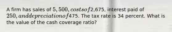 A firm has sales of 5,500, costs of2,675, interest paid of 250, and depreciation of475. The tax rate is 34 percent. What is the value of the cash coverage ratio?