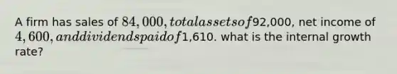 A firm has sales of 84,000, total assets of92,000, net income of 4,600, and dividends paid of1,610. what is the internal growth rate?