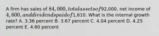 A firm has sales of 84,000, total assets of92,000, net income of 4,600, and dividends paid of1,610. What is the internal growth rate? A. 3.36 percent B. 3.67 percent C. 4.04 percent D. 4.25 percent E. 4.60 percent