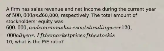 A firm has sales revenue and net income during the current year of 500,000 and60,000, respectively. The total amount of stockholders' equity was 600,000, and common shares outstanding were 120,000 all year. If the market price of the stock is10, what is the P/E ratio?