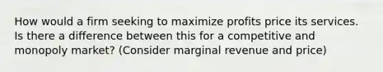 How would a firm seeking to maximize profits price its services. Is there a difference between this for a competitive and monopoly market? (Consider marginal revenue and price)