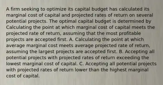 A firm seeking to optimize its capital budget has calculated its marginal cost of capital and projected rates of return on several potential projects. The optimal capital budget is determined by Calculating the point at which marginal cost of capital meets the projected rate of return, assuming that the most profitable projects are accepted first. A. Calculating the point at which average marginal cost meets average projected rate of return, assuming the largest projects are accepted first. B. Accepting all potential projects with projected rates of return exceeding the lowest marginal cost of capital. C. Accepting all potential projects with projected rates of return lower than the highest marginal cost of capital.