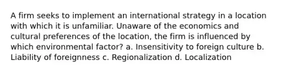 A firm seeks to implement an international strategy in a location with which it is unfamiliar. Unaware of the economics and cultural preferences of the location, the firm is influenced by which environmental factor? a. Insensitivity to foreign culture b. Liability of foreignness c. Regionalization d. Localization