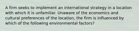 A firm seeks to implement an international strategy in a location with which it is unfamiliar. Unaware of the economics and cultural preferences of the location, the firm is influenced by which of the following environmental factors?