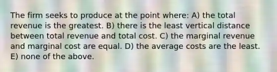 The firm seeks to produce at the point where: A) the total revenue is the greatest. B) there is the least vertical distance between total revenue and total cost. C) the marginal revenue and marginal cost are equal. D) the average costs are the least. E) none of the above.