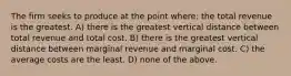 The firm seeks to produce at the point where: the total revenue is the greatest. A) there is the greatest vertical distance between total revenue and total cost. B) there is the greatest vertical distance between marginal revenue and marginal cost. C) the average costs are the least. D) none of the above.