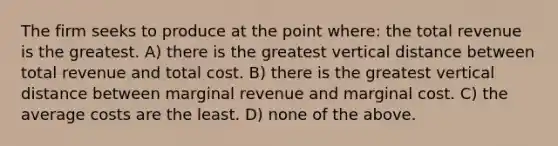 The firm seeks to produce at the point where: the total revenue is the greatest. A) there is the greatest vertical distance between total revenue and total cost. B) there is the greatest vertical distance between marginal revenue and marginal cost. C) the average costs are the least. D) none of the above.