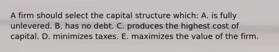 A firm should select the capital structure which: A. is fully unlevered. B. has no debt. C. produces the highest cost of capital. D. minimizes taxes. E. maximizes the value of the firm.