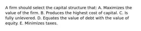 A firm should select the capital structure that: A. Maximizes the value of the firm. B. Produces the highest cost of capital. C. Is fully unlevered. D. Equates the value of debt with the value of equity. E. Minimizes taxes.