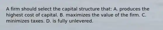 A firm should select the capital structure that: A. produces the highest cost of capital. B. maximizes the value of the firm. C. minimizes taxes. D. is fully unlevered.