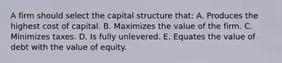 A firm should select the capital structure that: A. Produces the highest cost of capital. B. Maximizes the value of the firm. C. Minimizes taxes. D. Is fully unlevered. E. Equates the value of debt with the value of equity.