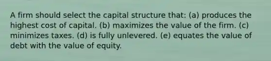 A firm should select the capital structure that: (a) produces the highest cost of capital. (b) maximizes the value of the firm. (c) minimizes taxes. (d) is fully unlevered. (e) equates the value of debt with the value of equity.