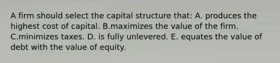 A firm should select the capital structure that: A. produces the highest cost of capital. B.maximizes the value of the firm. C.minimizes taxes. D. is fully unlevered. E. equates the value of debt with the value of equity.