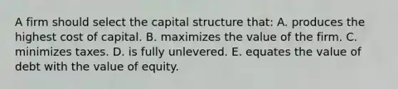 A firm should select the capital structure that: A. produces the highest cost of capital. B. maximizes the value of the firm. C. minimizes taxes. D. is fully unlevered. E. equates the value of debt with the value of equity.