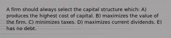 A firm should always select the capital structure which: A) produces the highest cost of capital. B) maximizes the value of the firm. C) minimizes taxes. D) maximizes current dividends. E) has no debt.