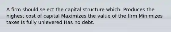 A firm should select the capital structure which: Produces the highest cost of capital Maximizes the value of the firm Minimizes taxes Is fully unlevered Has no debt.