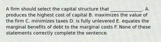 A firm should select the capital structure that ______________. A. produces the highest cost of capital B. maximizes the value of the firm C. minimizes taxes D. is fully unlevered E. equates the marginal benefits of debt to the marginal costs F. None of these statements correctly complete the sentence.