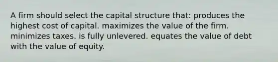 A firm should select the capital structure that: produces the highest cost of capital. maximizes the value of the firm. minimizes taxes. is fully unlevered. equates the value of debt with the value of equity.