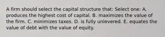 A firm should select the capital structure that: Select one: A. produces the highest cost of capital. B. maximizes the value of the firm. C. minimizes taxes. D. is fully unlevered. E. equates the value of debt with the value of equity.