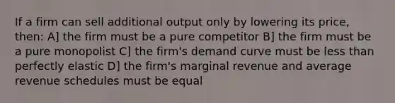 If a firm can sell additional output only by lowering its price, then: A] the firm must be a pure competitor B] the firm must be a pure monopolist C] the firm's demand curve must be less than perfectly elastic D] the firm's marginal revenue and average revenue schedules must be equal