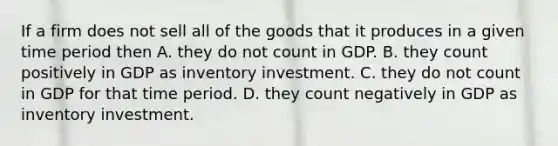 If a firm does not sell all of the goods that it produces in a given time period then A. they do not count in GDP. B. they count positively in GDP as inventory investment. C. they do not count in GDP for that time period. D. they count negatively in GDP as inventory investment.