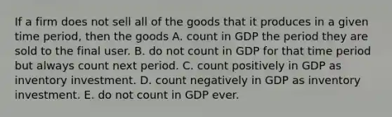 If a firm does not sell all of the goods that it produces in a given time​ period, then the goods A. count in GDP the period they are sold to the final user. B. do not count in GDP for that time period but always count next period. C. count positively in GDP as inventory investment. D. count negatively in GDP as inventory investment. E. do not count in GDP ever.