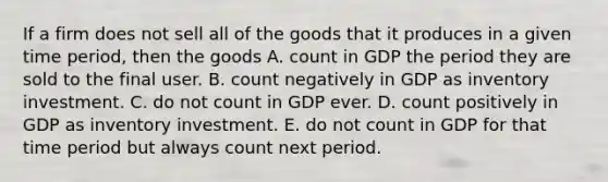 If a firm does not sell all of the goods that it produces in a given time​ period, then the goods A. count in GDP the period they are sold to the final user. B. count negatively in GDP as inventory investment. C. do not count in GDP ever. D. count positively in GDP as inventory investment. E. do not count in GDP for that time period but always count next period.