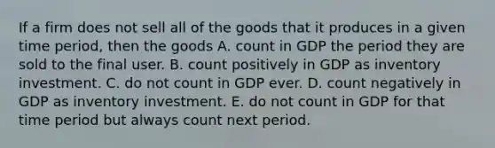 If a firm does not sell all of the goods that it produces in a given time​ period, then the goods A. count in GDP the period they are sold to the final user. B. count positively in GDP as inventory investment. C. do not count in GDP ever. D. count negatively in GDP as inventory investment. E. do not count in GDP for that time period but always count next period.