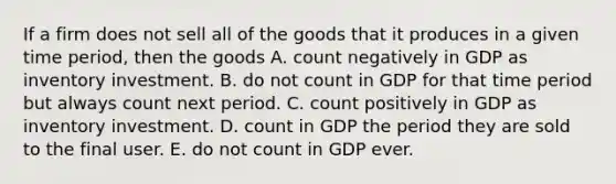 If a firm does not sell all of the goods that it produces in a given time​ period, then the goods A. count negatively in GDP as inventory investment. B. do not count in GDP for that time period but always count next period. C. count positively in GDP as inventory investment. D. count in GDP the period they are sold to the final user. E. do not count in GDP ever.