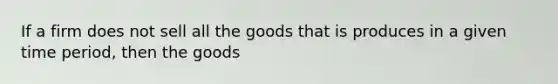 If a firm does not sell all the goods that is produces in a given time period, then the goods