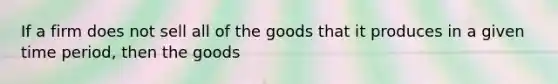 If a firm does not sell all of the goods that it produces in a given time period, then the goods