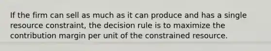 If the firm can sell as much as it can produce and has a single resource constraint, the decision rule is to maximize the contribution margin per unit of the constrained resource.