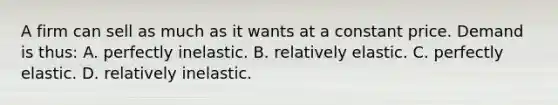 A firm can sell as much as it wants at a constant price. Demand is thus: A. perfectly inelastic. B. relatively elastic. C. perfectly elastic. D. relatively inelastic.