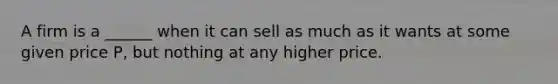 A firm is a ______ when it can sell as much as it wants at some given price P, but nothing at any higher price.