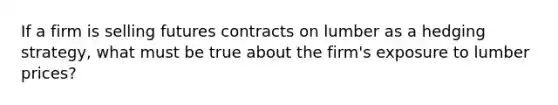 If a firm is selling futures contracts on lumber as a hedging strategy, what must be true about the firm's exposure to lumber prices?