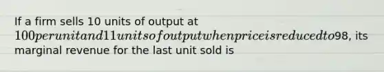 If a firm sells 10 units of output at 100 per unit and 11 units of output when price is reduced to98, its marginal revenue for the last unit sold is