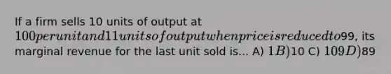 If a firm sells 10 units of output at 100 per unit and 11 units of output when price is reduced to99, its marginal revenue for the last unit sold is... A) 1 B)10 C) 109 D)89