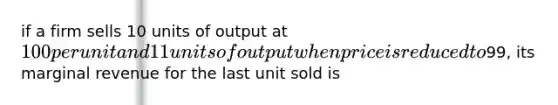 if a firm sells 10 units of output at 100 per unit and 11 units of output when price is reduced to99, its marginal revenue for the last unit sold is