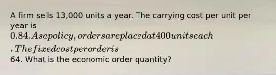 A firm sells 13,000 units a year. The carrying cost per unit per year is 0.84. As a policy, orders are placed at 400 units each. The fixed cost per order is64. What is the economic order quantity?